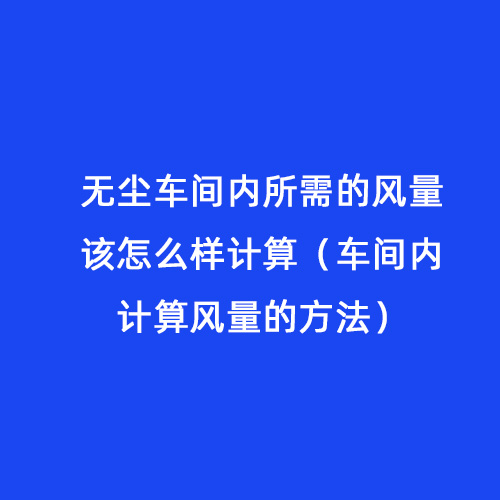 無塵車間內所需的風量該怎么樣計算（車間內計算風量的方法）